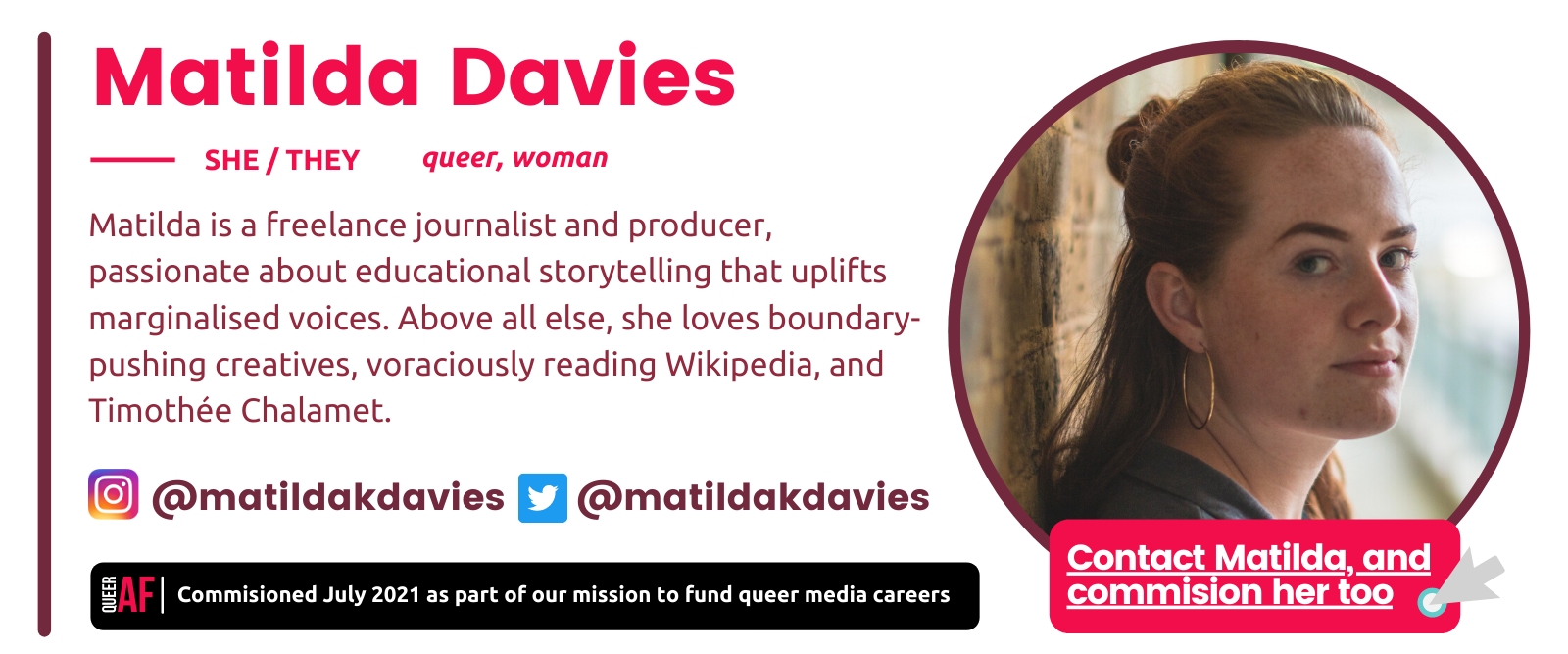 Matilda Davies bio box: She/They. Queer, woman. Matilda is a freelance journalist and producer, passionate about educational storytelling that uplifts marginalised voices. Above all else, she loves boundary-pushing creatives, voraciously reading Wikipedia, and Timothée Chalamet.@matildakdavies. Commisioned July 2021 as part of our mission to fund queer careers
