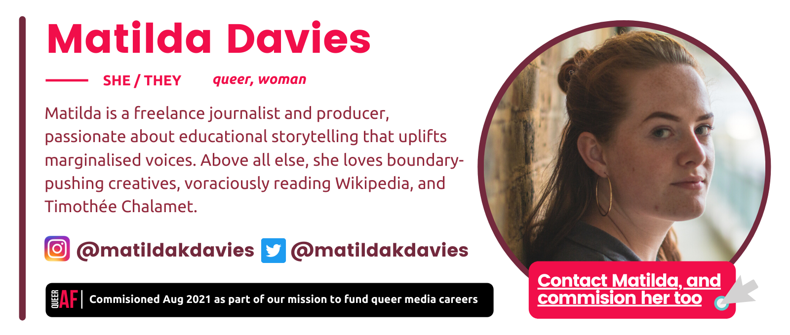 Matilda Davies bio box: She/They. Queer, woman. Commisioned Aud 2021 as part of our mission to fund queer careers