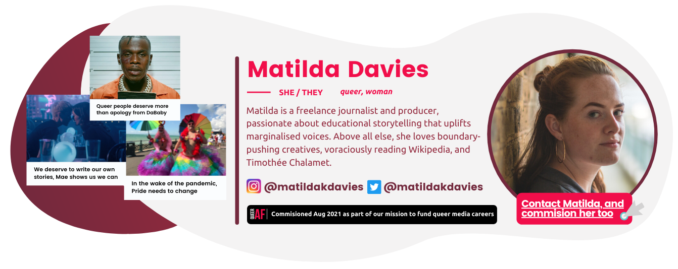 Matilda Davies bio box: She/They. Queer, woman. Commisioned Aud 2021 as part of our mission to fund queer careers Example headlines: Queer people deserve more than an apology from DaBaby: We deserve to write our ouwn stories, Mae Martin shows us we can: In the wake of the pandemic Pride needs to change