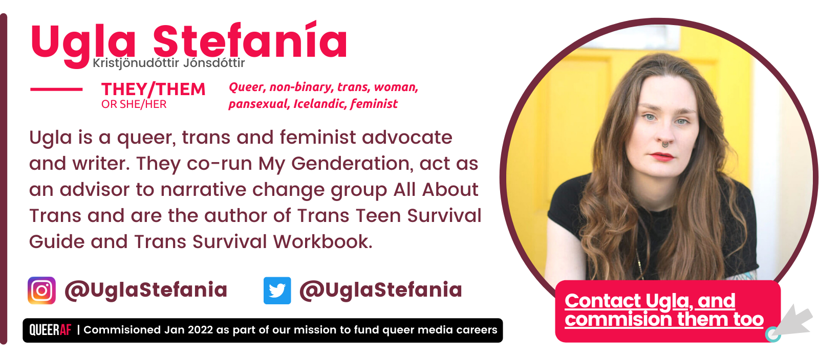 They/them Queer, non-binary, trans, woman, pansexual, Icelandic, feminist  Ugla Stefanía Or SHE/HER Kristjönudóttir Jónsdóttir Ugla is a queer, trans and feminist advocate and writer. They co-run My Genderation, act as an advisor to narrative change group All About Trans and are the author of Trans Teen Survival Guide and Trans Survival Workbook.