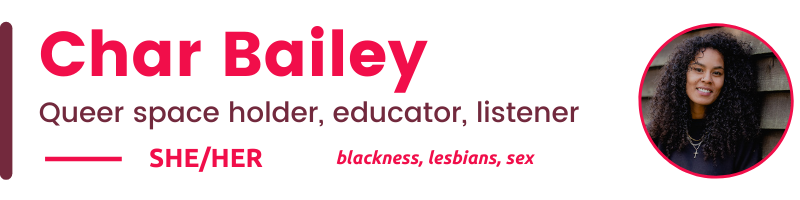 Char Bailey Queer space holder, educator, listener SHE/Her blackness, lesbians, sex
