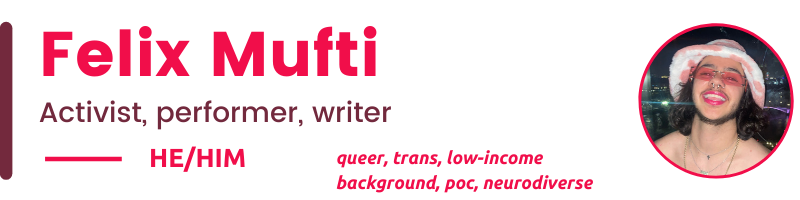 HE/Him queer, trans, low-income background, poc, neurodiverse Felix Mufti Activist, performer, writer