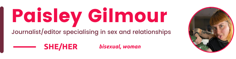 Paisley Gilmour Journalist/editor specialising in sex and relationships She/her bisexual, woman