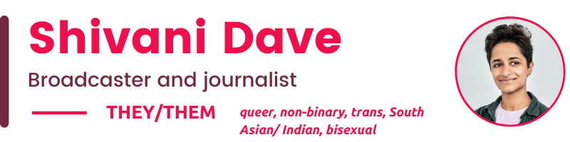 Shivani Dave Broadcaster and journalist they/Them queer, non-binary, trans, South Asian/ Indian, bisexual