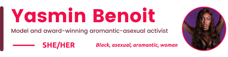 Yasmin Benoit She/her Black, asexual, aromantic, woman Model and award-winning aromantic-asexual activist