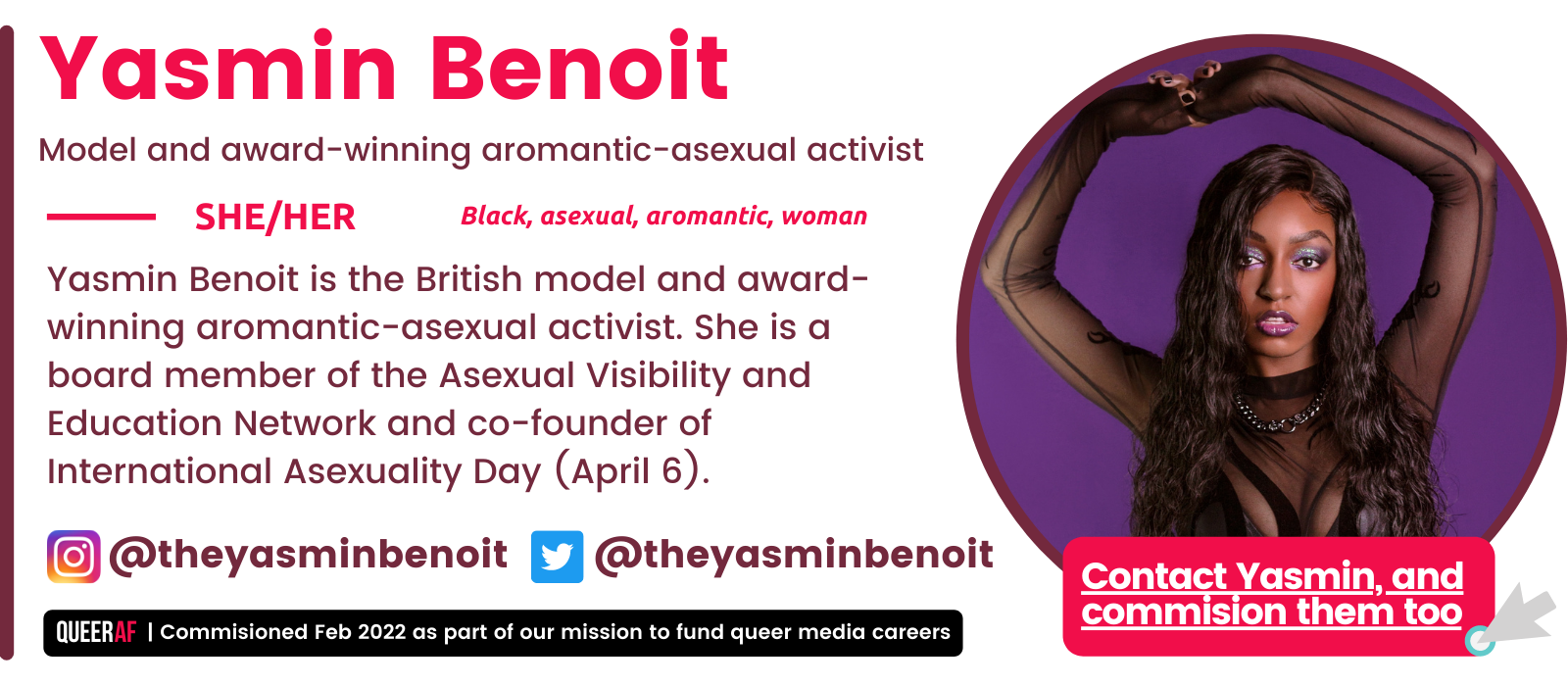 SHE/Her Yasmin Benoit is the British model and award-winning aromantic-asexual activist. She is a board member of the Asexual Visibility and Education Network and co-founder of International Asexuality Day (April 6). Black, asexual, aromantic, woman  Yasmin Benoit Model and award-winning aromantic-asexual activist