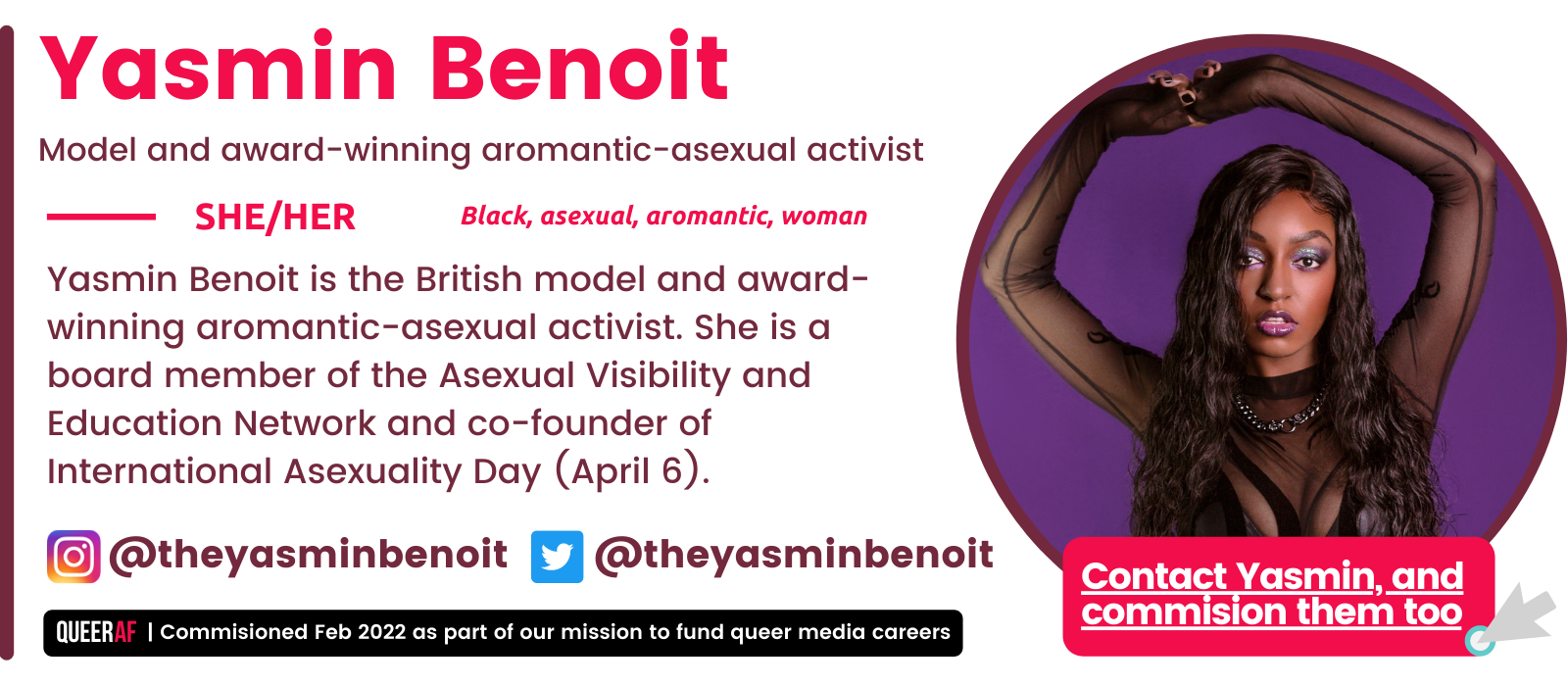 SHE/Her Yasmin Benoit is the British model and award-winning aromantic-asexual activist. She is a board member of the Asexual Visibility and Education Network and co-founder of International Asexuality Day (April 6). Black, asexual, aromantic, woman Yasmin Benoit Model and award-winning aromantic-asexual activist