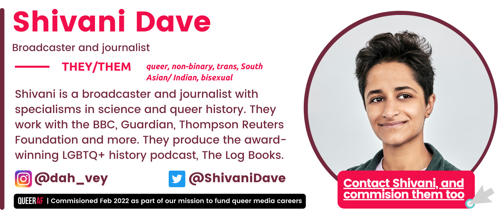 They/Them @dah_vey @ShivaniDave Contact Shivani, and commision them too Shivani is a broadcaster and journalist with specialisms in science and queer history. They work with the BBC, Guardian, Thompson Reuters Foundation and more. They produce the award-winning LGBTQ+ history podcast, The Log Books. queer, non-binary, trans, South Asian/ Indian, bisexual Shivani Dave Broadcaster and journalist