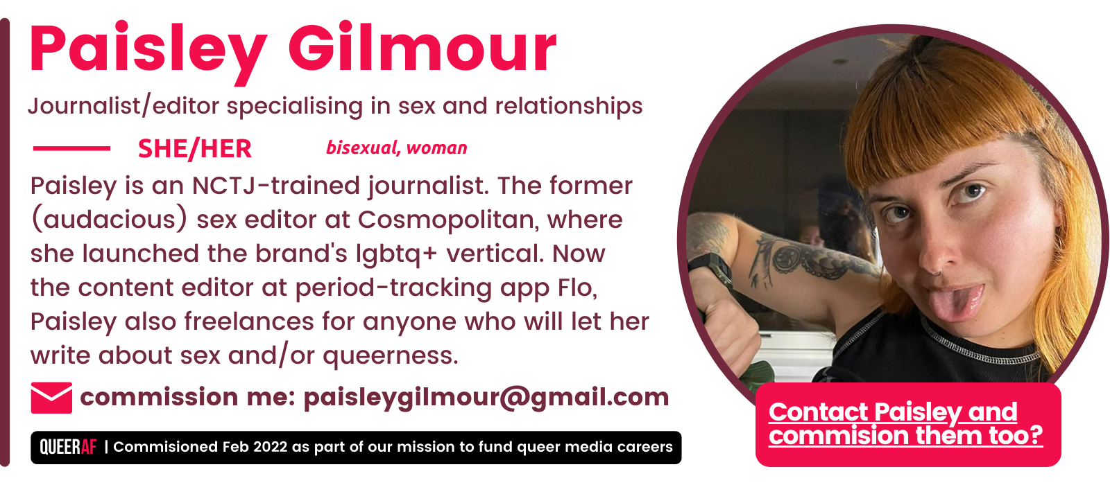 She/Her Paisley is an NCTJ-trained journalist. The former (audacious) sex editor at Cosmopolitan, where she launched the brand's lgbtq+ vertical. Now the content editor at period-tracking app Flo, Paisley also freelances for anyone who will let her write about sex and/or queerness. commission me: paisleygilmour@gmail.com bisexual, woman Paisley Gilmour Journalist/editor specialising in sex and relationships