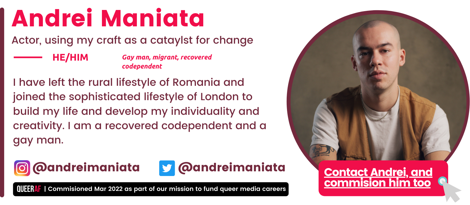 | Commisioned Mar 2022 as part of our mission to fund queer media careers Queer AF @andreimaniata I have left the rural lifestyle of Romania and joined the sophisticated lifestyle of London to build my life and develop my individuality and creativity. I am a recovered codependent and a gay man. HE/Him Gay man, migrant, recovered codependent Andrei Maniata Actor, using my craft as a cataylst for change