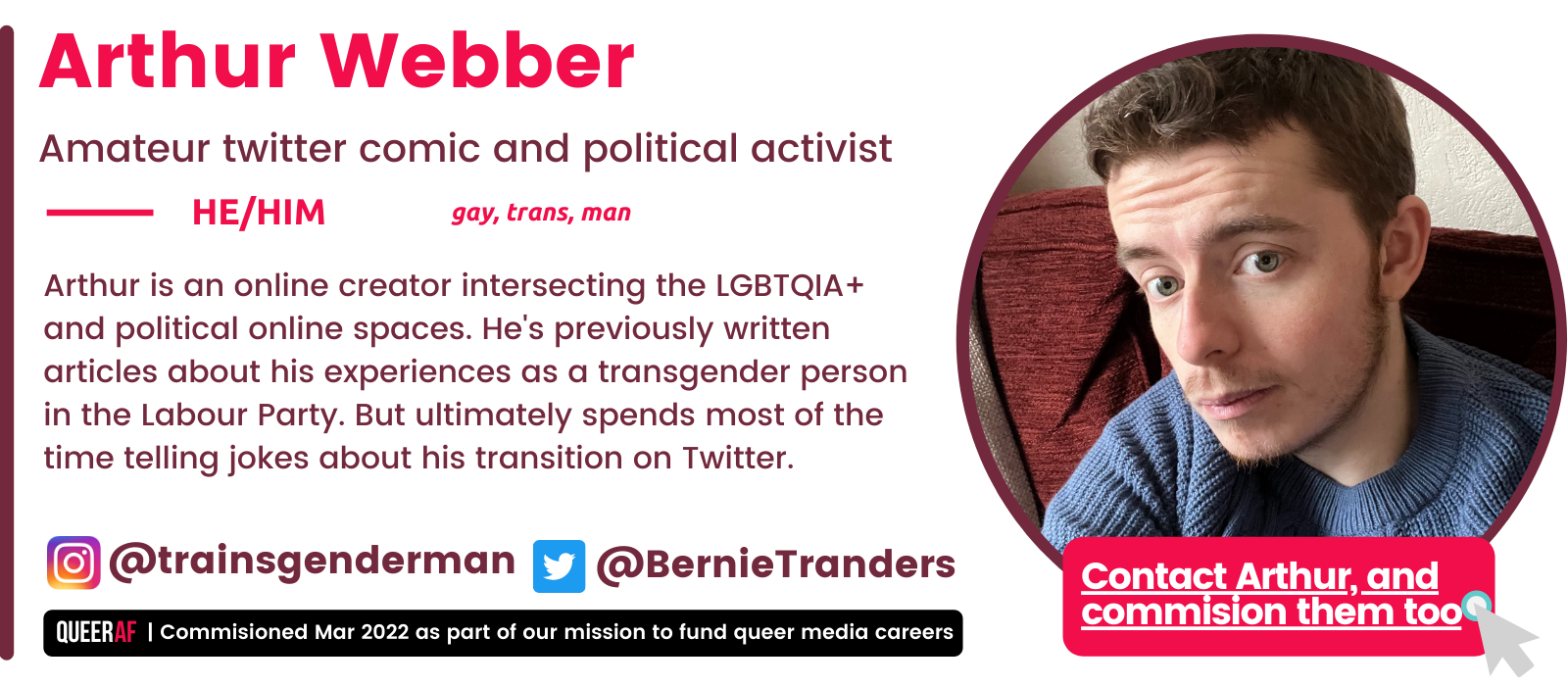Arthur is an online creator intersecting the LGBTQIA+ and political online spaces. He's previously written articles about his experiences as a transgender person in the Labour Party. But ultimately spends most of the time telling jokes about his transition on Twitter. HE/Him gay, trans, man  Arthur Webber Amateur twitter comic and political activist
