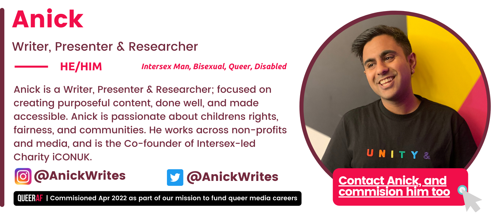   | Commisioned Apr 2022 as part of our mission to fund queer media careers Queer AF @AnickWrites @AnickWrites Contact Anick, and commision him too  Anick is a Writer, Presenter & Researcher; focused on creating purposeful content, done well, and made accessible. Anick is passionate about childrens rights, fairness, and communities. He works across non-profits and media, and is the Co-founder of Intersex-led Charity iCONUK.   HE/Him Intersex Man, Bisexual, Queer, Disabled  Anick Writer, Presenter & Researcher