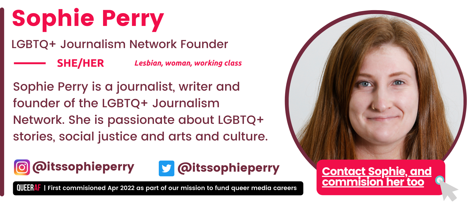   Sophie Perry is a journalist, writer and founder of the LGBTQ+ Journalism Network. She is passionate about LGBTQ+ stories, social justice and arts and culture.   SHE/HER Lesbian, woman, working class  Sophie Perry LGBTQ+ Journalism Network Founder