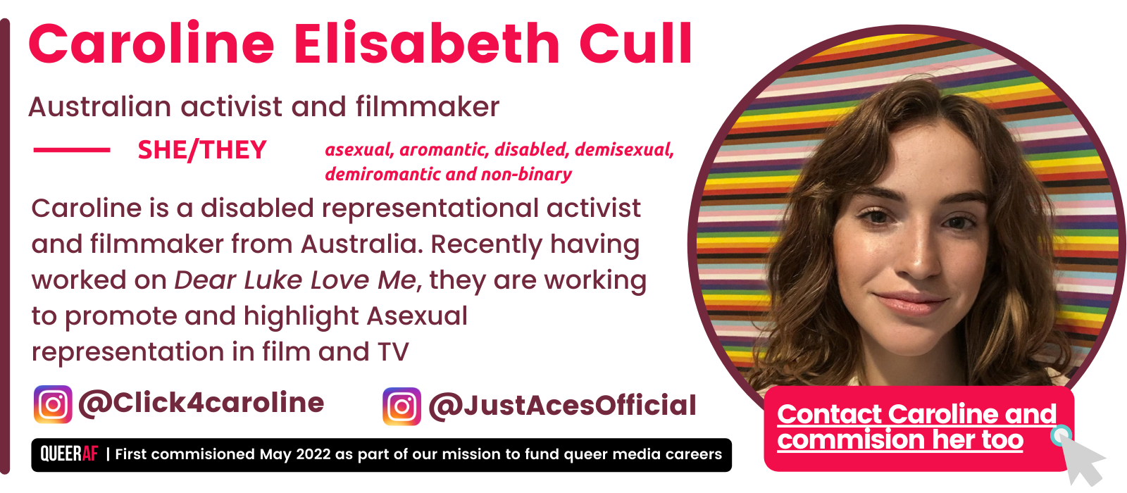 @Click4caroline @JustAcesOfficial Caroline is a disabled representational activist and filmmaker from Australia. Recently having worked on Dear Luke Love Me, they are working to promote and highlight Asexual representation in film and TV She/They asexual, aromantic, disabled, demisexual, demiromantic and non-binary Caroline Elisabeth Cull Australian activist and filmmaker