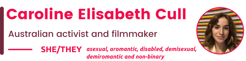  She/They asexual, aromantic, disabled, demisexual, demiromantic and non-binary  Caroline Elisabeth Cull Australian activist and filmmaker
