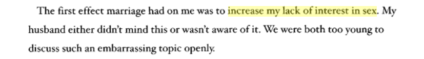 The first effect marriage had on me was to increase my lack of interest in sex. My husband either didn't mind this or wasn't aware of it. We were both too young to discuss such an embarrassing topic openly.