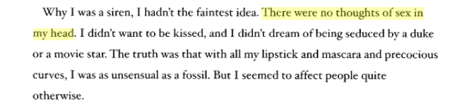 Why I was a siren, I hadn’t the faintest idea. There were no thoughts of sex in my head.I didn't want to be kissed, and I didn't dream of being seduced by a duke or a movie star. The truth was that with all my lipstick and mascara and precocious curves, I was as unsensual as a fossil. But I seemed to affect people quite otherwise.