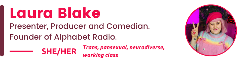 Laura Blake She/her Trans, pansexual, neurodiverse, working class Presenter, Producer and Comedian. Founder of Alphabet Radio.
