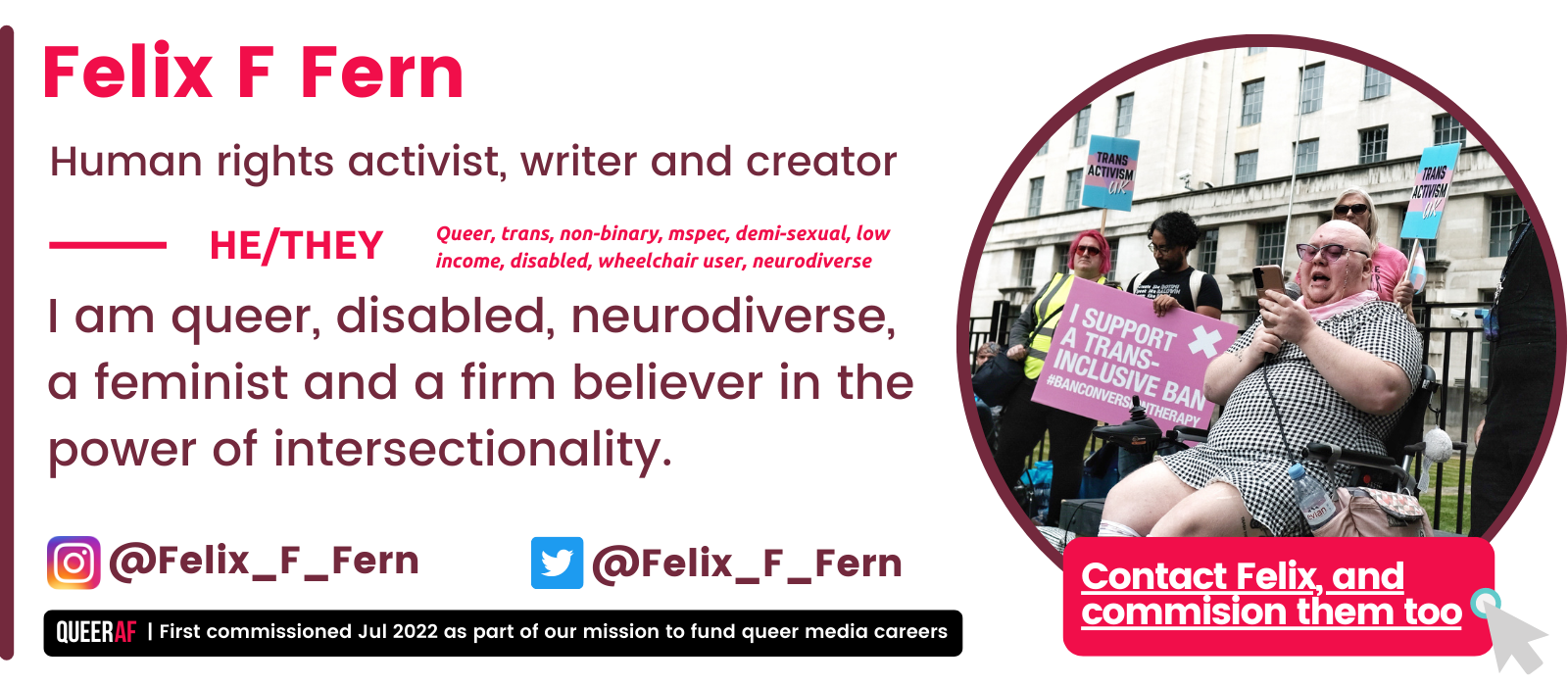 I am queer, disabled, neurodiverse, a feminist and a firm believer in the power of intersectionality. He/They Felix F Fern Human rights activist, writer and creator Queer, trans, non-binary, mspec, demi-sexual, low income, disabled, wheelchair user, neurodiverse