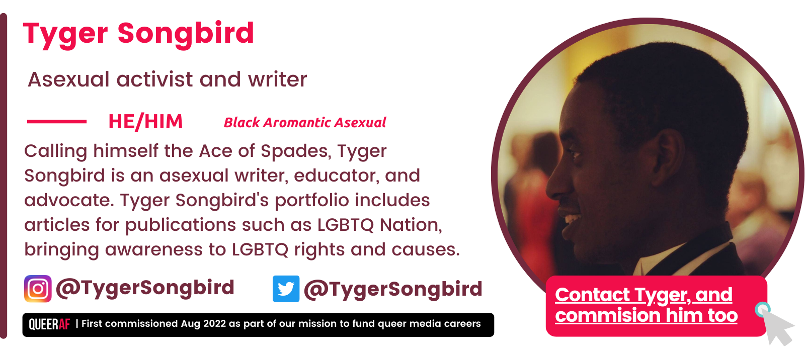 Calling himself the Ace of Spades, Tyger Songbird is an asexual writer, educator, and advocate. Tyger Songbird's portfolio includes articles for publications such as LGBTQ Nation, bringing awareness to LGBTQ rights and causes. He/Him Tyger Songbird Asexual activist and writer Black Aromantic Asexual