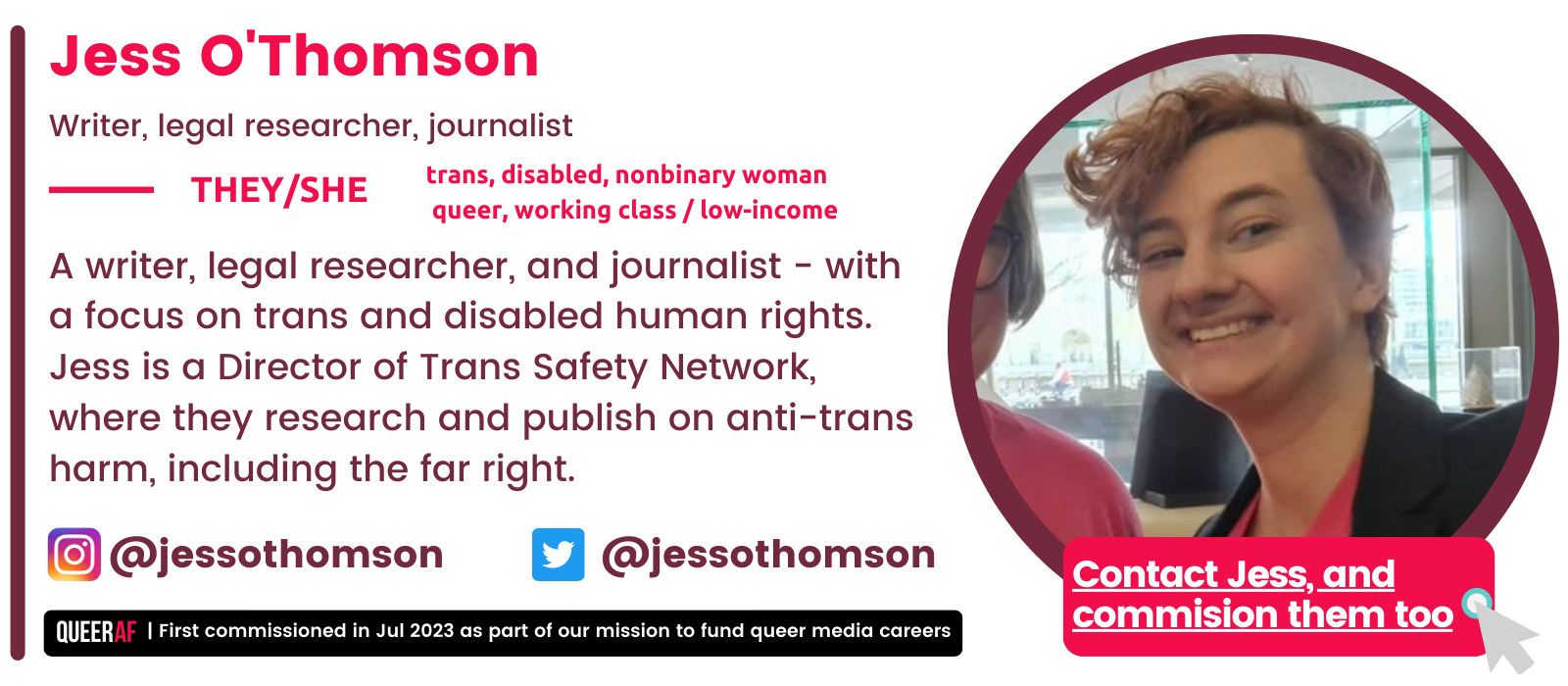   A writer, legal researcher, and journalist - with a focus on trans and disabled human rights. Jess is a Director of Trans Safety Network, where they research and publish on anti-trans harm, including the far right.   trans, disabled, nonbinary woman   queer, working class / low-income  They/She Jess O'Thomson Writer, legal researcher, journalist