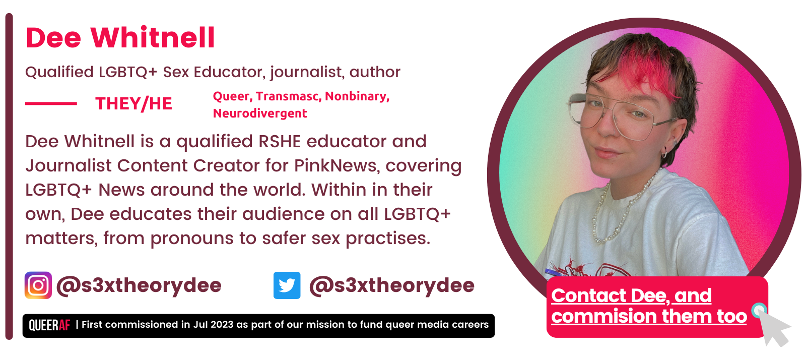 | First commissioned in Jul 2023 as part of our mission to fund queer media careers Queer AF @s3xtheorydee Contact Dee, and commision them too Dee Whitnell is a qualified RSHE educator and Journalist Content Creator for PinkNews, covering LGBTQ+ News around the world. Within in their own, Dee educates their audience on all LGBTQ+ matters, from pronouns to safer sex practises.  They/He Dee Whitnell Qualified LGBTQ+ Sex Educator, journalist, author