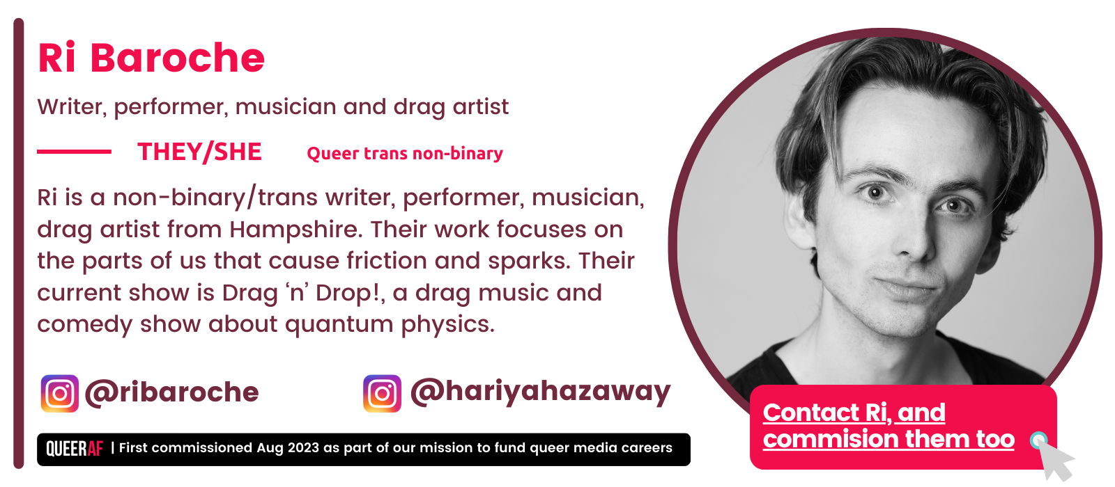  | First commissioned Aug 2023 as part of our mission to fund queer media careers Queer AF @ribaroche Contact Ri, and commision them too  Ri is a non-binary/trans writer, performer, musician, drag artist from Hampshire. Their work focuses on the parts of us that cause friction and sparks. Their current show is Drag ‘n’ Drop!, a drag music and comedy show about quantum physics.  @hariyahazaway       Queer trans non-binary  They/she Ri Baroche Writer, performer, musician and drag artist