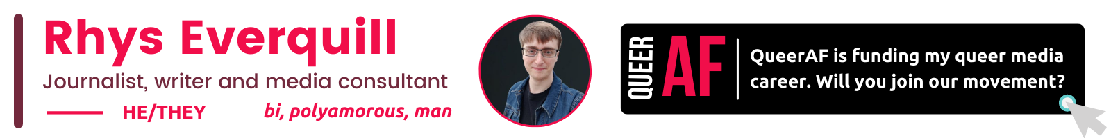 he/They bi, polyamorous, man Rhys Everquill Journalist, writer and media consultant QueerAF is funding my queer media career. Will you join our movement? AF Queer