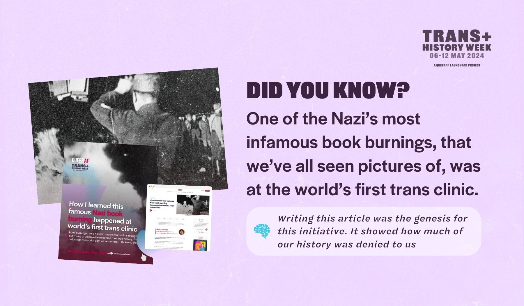 Did you know? One of the Nazi’s most infamous book burnings, that we’ve all seen pictures of, was at the world’s first trans clinic. Writing this article was the genesis for this initiative. It showed how much of our history was denied to us