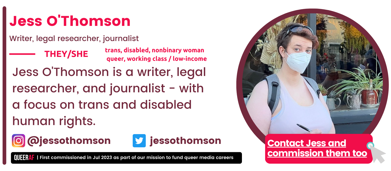   A writer, legal researcher, and journalist - with a focus on trans and disabled human rights. Jess is a Director of Trans Safety Network, where they research and publish on anti-trans harm, including the far right.   trans, disabled, nonbinary woman   queer, working class / low-income  They/She Jess O'Thomson Writer, legal researcher, journalist