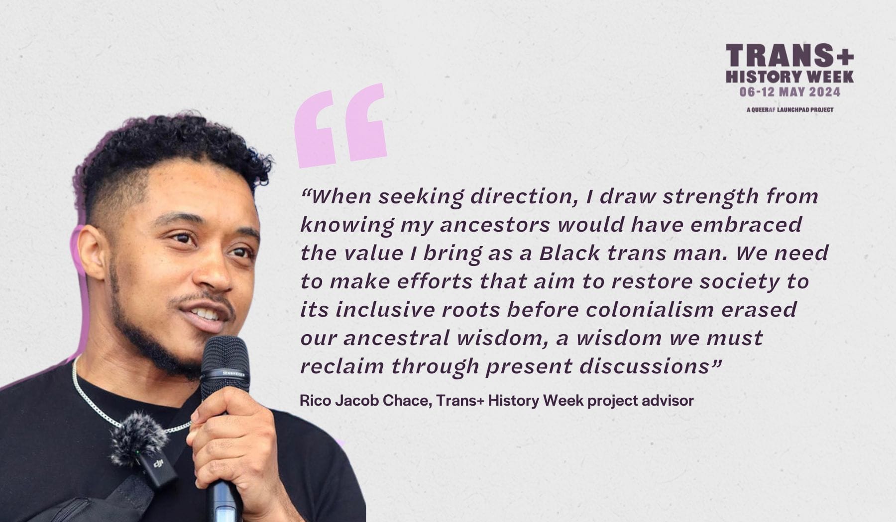 “When seeking direction, I draw strength from knowing my ancestors would have embraced the value I bring as a Black trans man. We need to make efforts that aim to restore society to its inclusive roots before colonialism erased our ancestral wisdom, a wisdom we must reclaim through present discussions” Rico Chase, Trans+ History Week project advisor