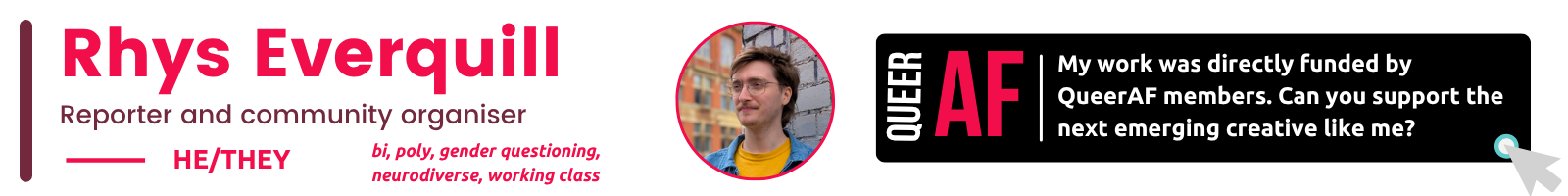 he/They bi, poly, gender questioning, neurodiverse, working class Rhys Everquill My work was directly funded by QueerAF members. Can you support the next emerging creative like me? Reporter and community organiser AF Queer