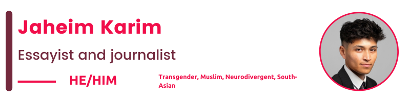 Transgender, Muslim, Neurodivergent, South-Asian Jaheim Karim Essayist and journalist He/HIM