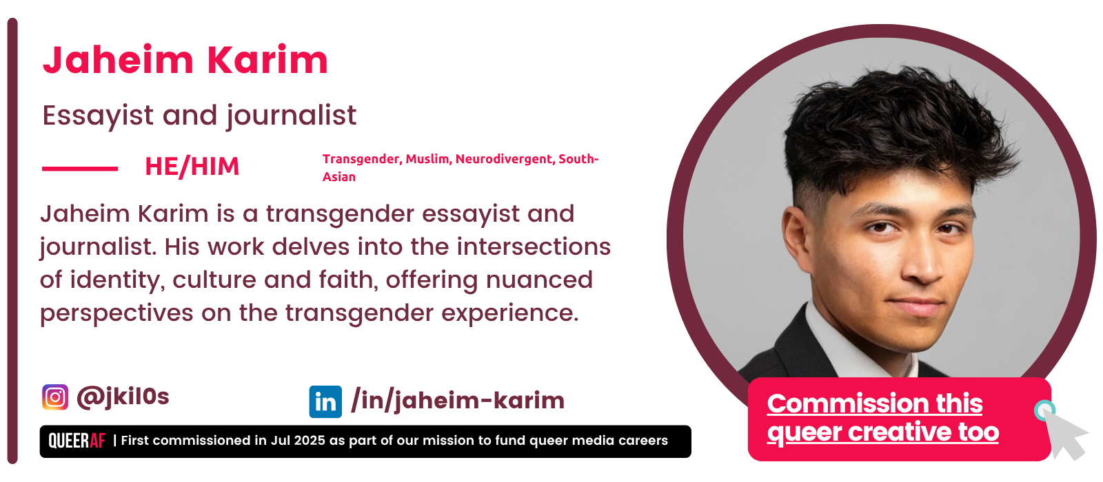 Jaheim Karim is a transgender essayist and journalist. His work delves into the intersections of identity, culture and faith, offering nuanced perspectives on the transgender experience. | First commissioned in Jul 2025 as part of our mission to fund queer media careers Queer AF Commission this queer creative too @jkil0s Transgender, Muslim, Neurodivergent, South-Asian Jaheim Karim Essayist and journalist He/HIM /in/jaheim-karim
